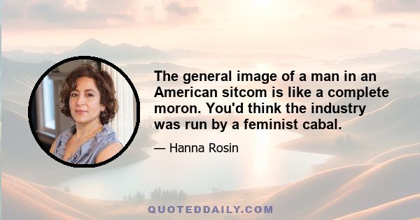 The general image of a man in an American sitcom is like a complete moron. You'd think the industry was run by a feminist cabal.