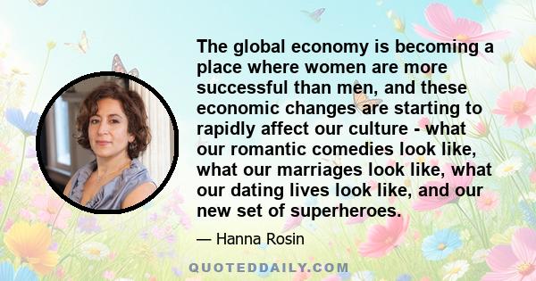 The global economy is becoming a place where women are more successful than men, and these economic changes are starting to rapidly affect our culture - what our romantic comedies look like, what our marriages look