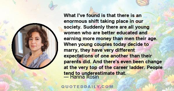 What I've found is that there is an enormous shift taking place in our society. Suddenly there are all young women who are better educated and earning more money than men their age. When young couples today decide to