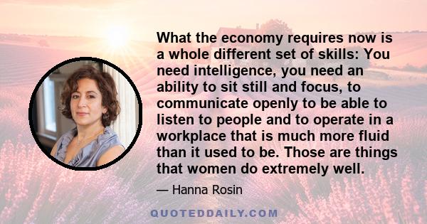 What the economy requires now is a whole different set of skills: You need intelligence, you need an ability to sit still and focus, to communicate openly to be able to listen to people and to operate in a workplace