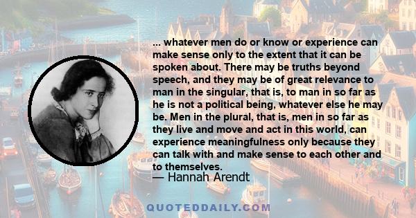 ... whatever men do or know or experience can make sense only to the extent that it can be spoken about. There may be truths beyond speech, and they may be of great relevance to man in the singular, that is, to man in