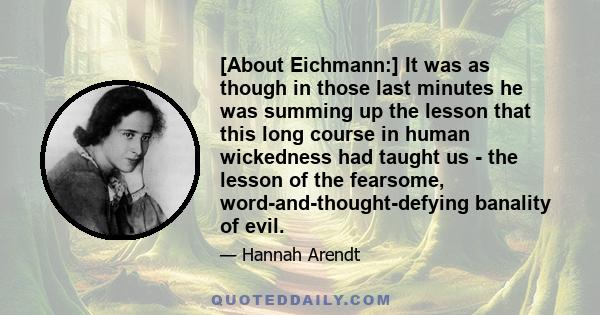 [About Eichmann:] It was as though in those last minutes he was summing up the lesson that this long course in human wickedness had taught us - the lesson of the fearsome, word-and-thought-defying banality of evil.