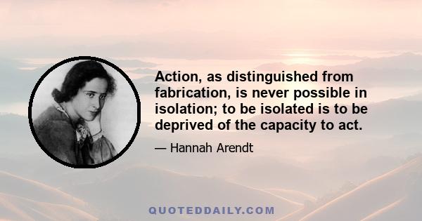 Action, as distinguished from fabrication, is never possible in isolation; to be isolated is to be deprived of the capacity to act.