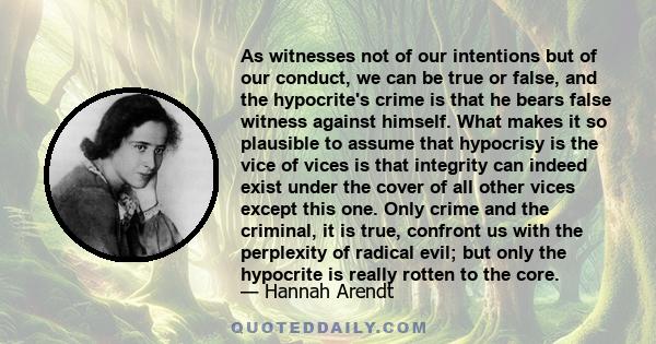 As witnesses not of our intentions but of our conduct, we can be true or false, and the hypocrite's crime is that he bears false witness against himself. What makes it so plausible to assume that hypocrisy is the vice