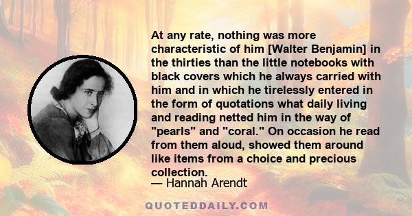 At any rate, nothing was more characteristic of him [Walter Benjamin] in the thirties than the little notebooks with black covers which he always carried with him and in which he tirelessly entered in the form of