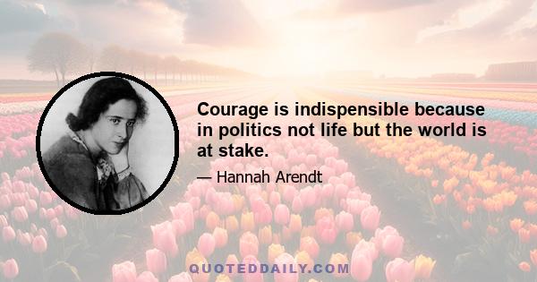 Courage is indispensible because in politics not life but the world is at stake.