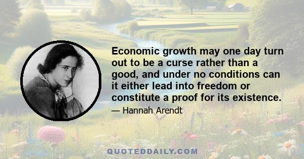 Economic growth may one day turn out to be a curse rather than a good, and under no conditions can it either lead into freedom or constitute a proof for its existence.