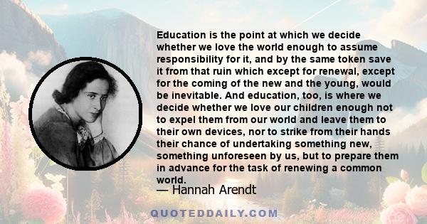 Education is the point at which we decide whether we love the world enough to assume responsibility for it and by the same token save it from that ruin which, except for renewal, except for the coming of the new and