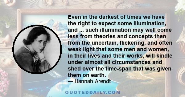 Even in the darkest of times we have the right to expect some illumination, and ... such illumination may well come less from theories and concepts than from the uncertain, flickering, and often weak light that some men 