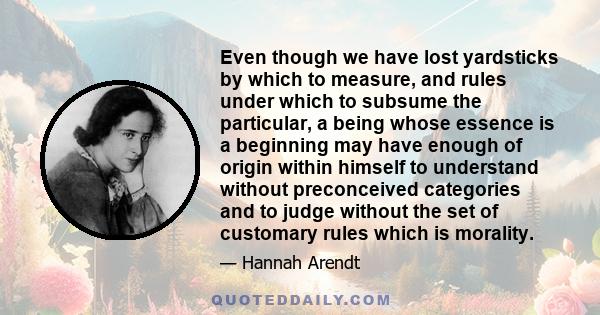 Even though we have lost yardsticks by which to measure, and rules under which to subsume the particular, a being whose essence is a beginning may have enough of origin within himself to understand without preconceived