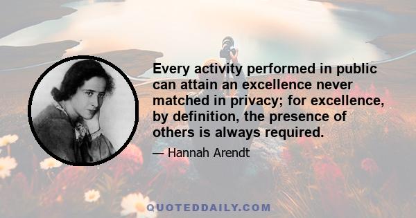 Every activity performed in public can attain an excellence never matched in privacy; for excellence, by definition, the presence of others is always required.