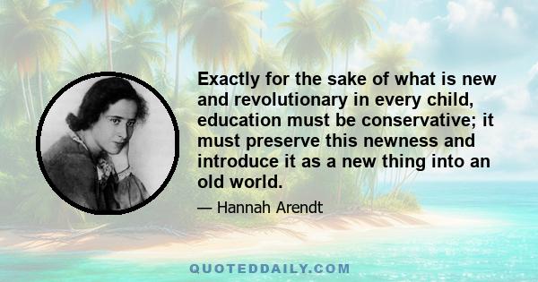 Exactly for the sake of what is new and revolutionary in every child, education must be conservative; it must preserve this newness and introduce it as a new thing into an old world.