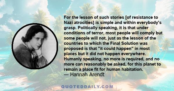 For the lesson of such stories [of resistance to Nazi atrocities] is simple and within everybody's grasp. Politically speaking, it is that under conditions of terror, most people will comply but some people will not,