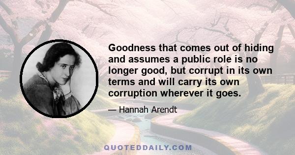 Goodness that comes out of hiding and assumes a public role is no longer good, but corrupt in its own terms and will carry its own corruption wherever it goes.