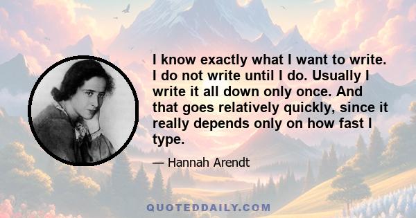 I know exactly what I want to write. I do not write until I do. Usually I write it all down only once. And that goes relatively quickly, since it really depends only on how fast I type.