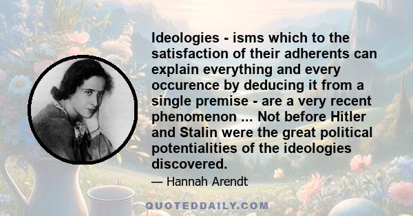 Ideologies - isms which to the satisfaction of their adherents can explain everything and every occurence by deducing it from a single premise - are a very recent phenomenon ... Not before Hitler and Stalin were the