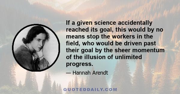 If a given science accidentally reached its goal, this would by no means stop the workers in the field, who would be driven past their goal by the sheer momentum of the illusion of unlimited progress.