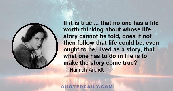 If it is true ... that no one has a life worth thinking about whose life story cannot be told, does it not then follow that life could be, even ought to be, lived as a story, that what one has to do in life is to make