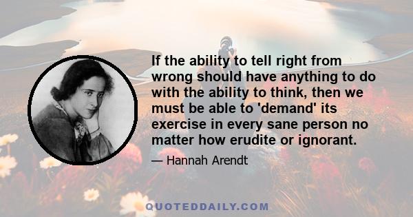 If the ability to tell right from wrong should have anything to do with the ability to think, then we must be able to 'demand' its exercise in every sane person no matter how erudite or ignorant.