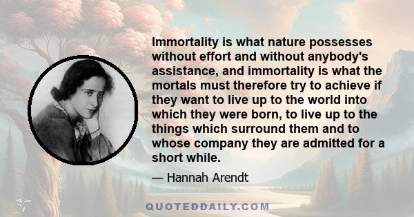 Immortality is what nature possesses without effort and without anybody's assistance, and immortality is what the mortals must therefore try to achieve if they want to live up to the world into which they were born, to