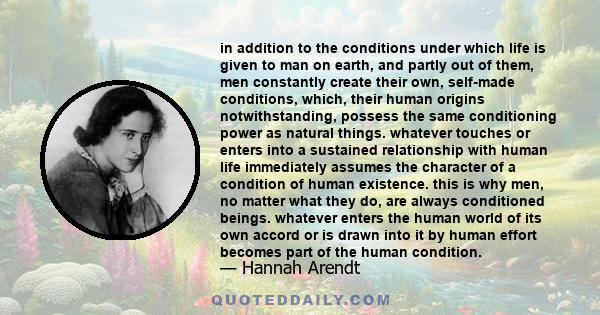 in addition to the conditions under which life is given to man on earth, and partly out of them, men constantly create their own, self-made conditions, which, their human origins notwithstanding, possess the same