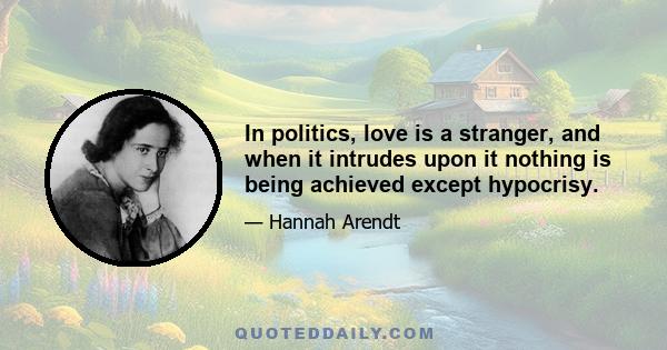 In politics, love is a stranger, and when it intrudes upon it nothing is being achieved except hypocrisy.