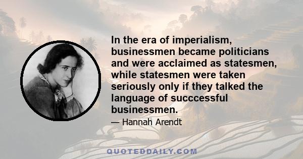 In the era of imperialism, businessmen became politicians and were acclaimed as statesmen, while statesmen were taken seriously only if they talked the language of succcessful businessmen.