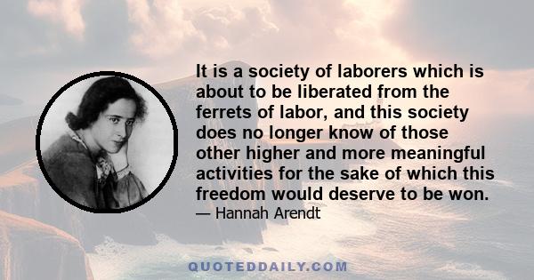 It is a society of laborers which is about to be liberated from the ferrets of labor, and this society does no longer know of those other higher and more meaningful activities for the sake of which this freedom would