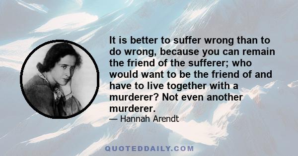 It is better to suffer wrong than to do wrong, because you can remain the friend of the sufferer; who would want to be the friend of and have to live together with a murderer? Not even another murderer.