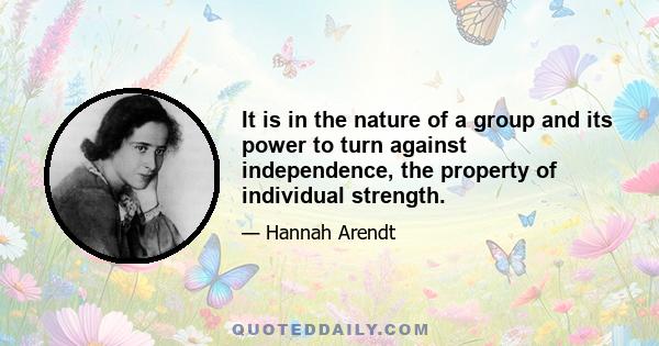 It is in the nature of a group and its power to turn against independence, the property of individual strength.