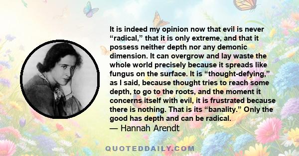 It is indeed my opinion now that evil is never “radical,” that it is only extreme, and that it possess neither depth nor any demonic dimension. It can overgrow and lay waste the whole world precisely because it spreads