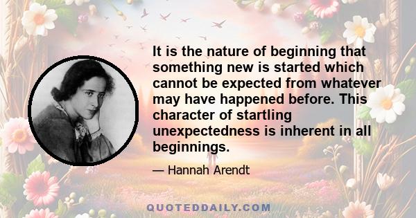 It is the nature of beginning that something new is started which cannot be expected from whatever may have happened before. This character of startling unexpectedness is inherent in all beginnings.