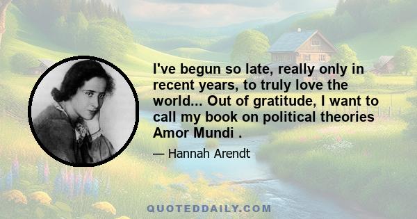 I've begun so late, really only in recent years, to truly love the world... Out of gratitude, I want to call my book on political theories Amor Mundi .