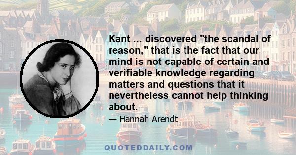 Kant ... discovered the scandal of reason, that is the fact that our mind is not capable of certain and verifiable knowledge regarding matters and questions that it nevertheless cannot help thinking about.