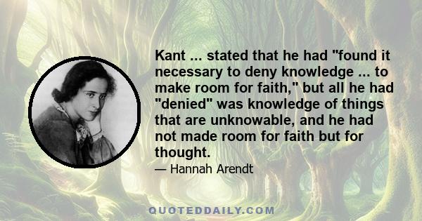 Kant ... stated that he had found it necessary to deny knowledge ... to make room for faith, but all he had denied was knowledge of things that are unknowable, and he had not made room for faith but for thought.