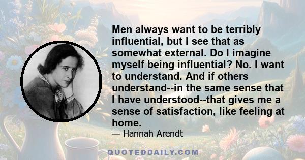 Men always want to be terribly influential, but I see that as somewhat external. Do I imagine myself being influential? No. I want to understand. And if others understand--in the same sense that I have understood--that