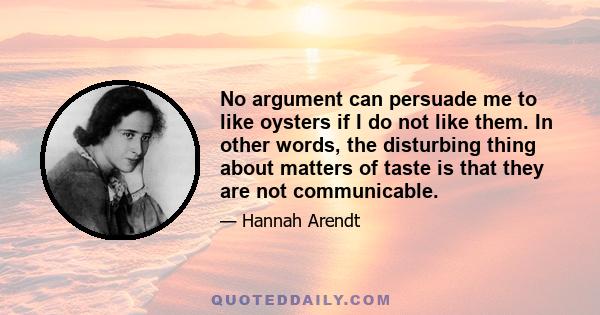 No argument can persuade me to like oysters if I do not like them. In other words, the disturbing thing about matters of taste is that they are not communicable.