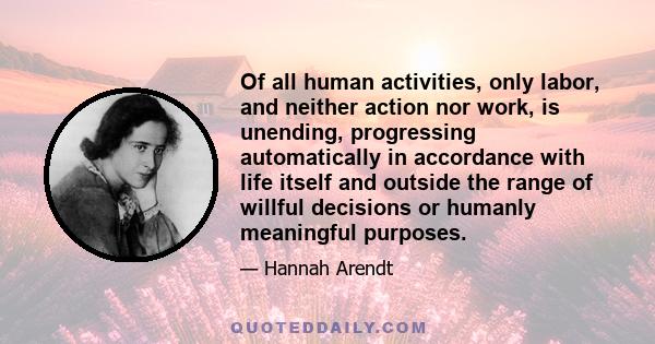 Of all human activities, only labor, and neither action nor work, is unending, progressing automatically in accordance with life itself and outside the range of willful decisions or humanly meaningful purposes.