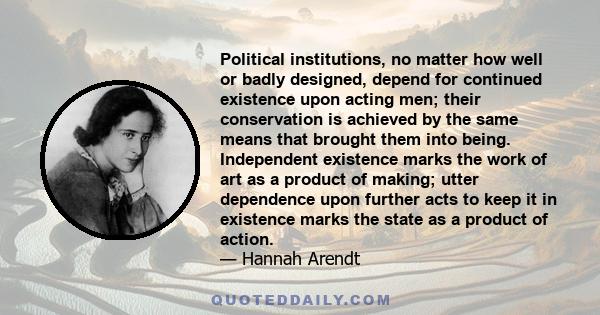 Political institutions, no matter how well or badly designed, depend for continued existence upon acting men; their conservation is achieved by the same means that brought them into being. Independent existence marks