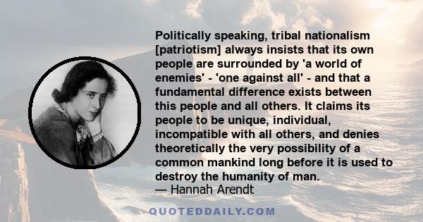 Politically speaking, tribal nationalism [patriotism] always insists that its own people are surrounded by 'a world of enemies' - 'one against all' - and that a fundamental difference exists between this people and all