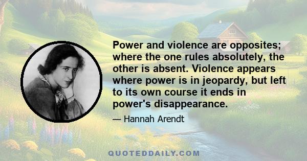 Power and violence are opposites; where the one rules absolutely, the other is absent. Violence appears where power is in jeopardy, but left to its own course it ends in power's disappearance.