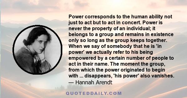 Power corresponds to the human ability not just to act but to act in concert. Power is never the property of an individual; it belongs to a group and remains in existence only so long as the group keeps together. When