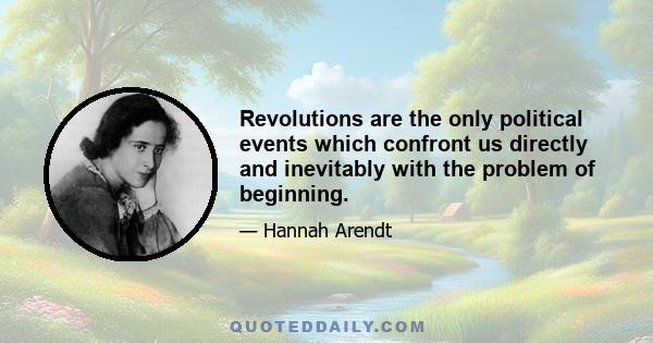 Revolutions are the only political events which confront us directly and inevitably with the problem of beginning.