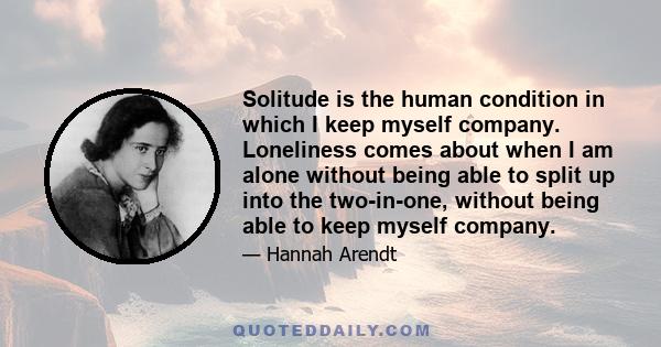 Solitude is the human condition in which I keep myself company. Loneliness comes about when I am alone without being able to split up into the two-in-one, without being able to keep myself company.