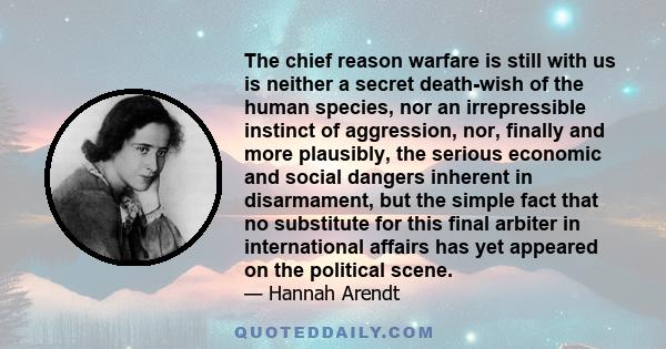 The chief reason warfare is still with us is neither a secret death-wish of the human species, nor an irrepressible instinct of aggression, nor, finally and more plausibly, the serious economic and social dangers