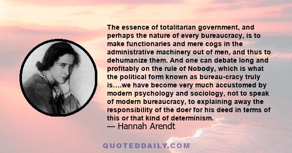 The essence of totalitarian government, and perhaps the nature of every bureaucracy, is to make functionaries and mere cogs in the administrative machinery out of men, and thus to dehumanize them. And one can debate