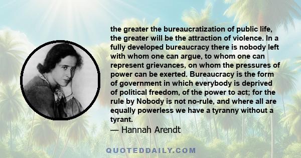 the greater the bureaucratization of public life, the greater will be the attraction of violence. In a fully developed bureaucracy there is nobody left with whom one can argue, to whom one can represent grievances, on