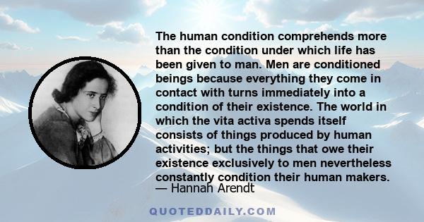 The human condition comprehends more than the condition under which life has been given to man. Men are conditioned beings because everything they come in contact with turns immediately into a condition of their