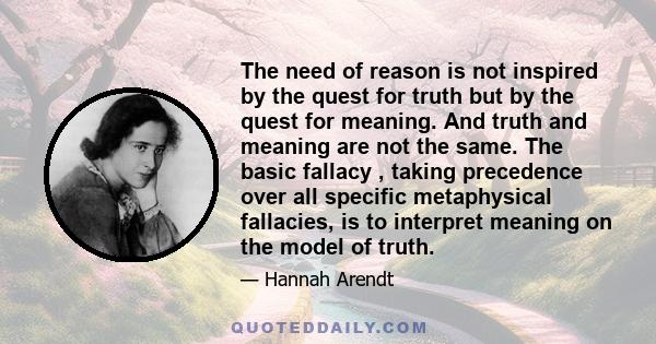 The need of reason is not inspired by the quest for truth but by the quest for meaning. And truth and meaning are not the same. The basic fallacy , taking precedence over all specific metaphysical fallacies, is to