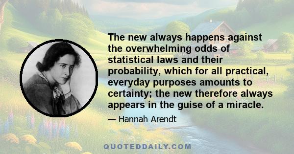 The new always happens against the overwhelming odds of statistical laws and their probability, which for all practical, everyday purposes amounts to certainty; the new therefore always appears in the guise of a miracle.